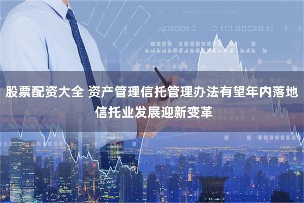 股票配资大全 资产管理信托管理办法有望年内落地 信托业发展迎新变革