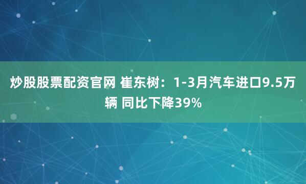 炒股股票配资官网 崔东树：1-3月汽车进口9.5万辆 同比下降39%