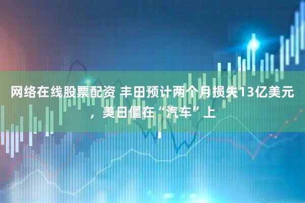 网络在线股票配资 丰田预计两个月损失13亿美元，美日僵在“汽车”上