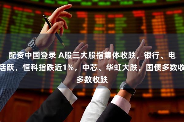 配资中国登录 A股三大股指集体收跌，银行、电力活跃，恒科指跌近1%，中芯、华虹大跌，国债多数收跌