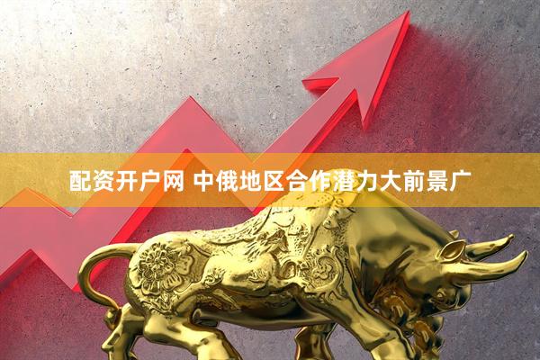 配资开户网 中俄地区合作潜力大前景广