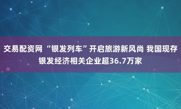 交易配资网 “银发列车”开启旅游新风尚 我国现存银发经济相关企业超36.7万家