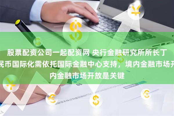 股票配资公司一起配资网 央行金融研究所所长丁志杰：人民币国际化需依托国际金融中心支持，境内金融市场开放是关键