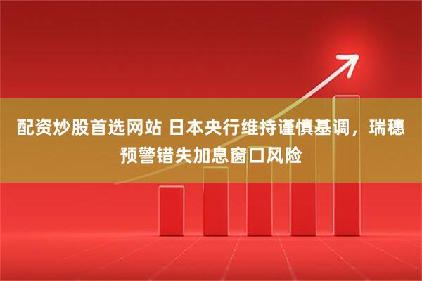 配资炒股首选网站 日本央行维持谨慎基调，瑞穗预警错失加息窗口风险