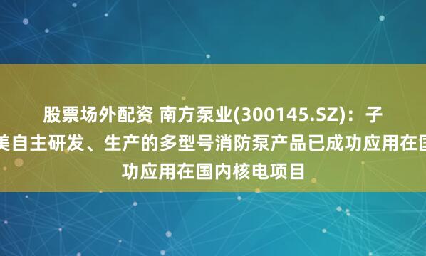 股票场外配资 南方泵业(300145.SZ)：子公司南方安美自主研发、生产的多型号消防泵产品已成功应用在国内核电项目