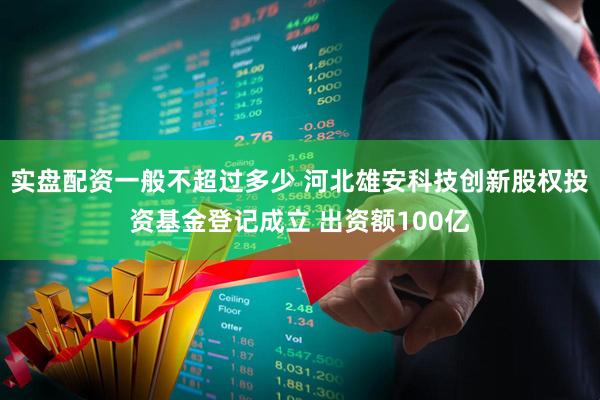 实盘配资一般不超过多少 河北雄安科技创新股权投资基金登记成立 出资额100亿