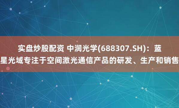 实盘炒股配资 中润光学(688307.SH)：蓝星光域专注于空间激光通信产品的研发、生产和销售