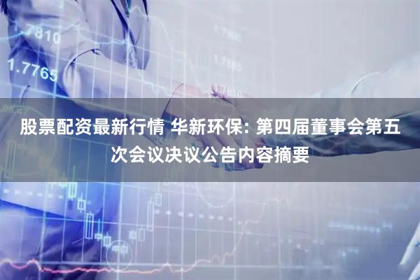 股票配资最新行情 华新环保: 第四届董事会第五次会议决议公告内容摘要