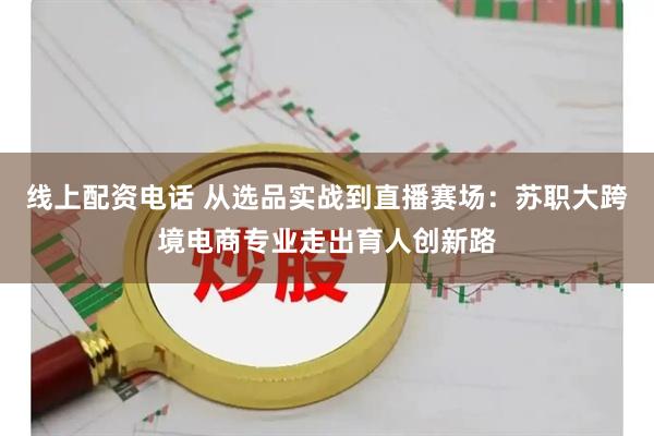 线上配资电话 从选品实战到直播赛场：苏职大跨境电商专业走出育人创新路