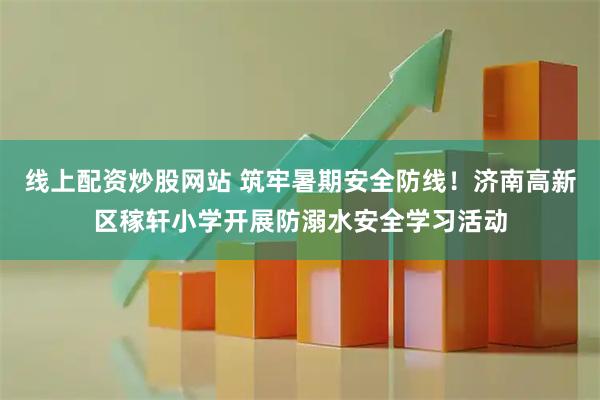 线上配资炒股网站 筑牢暑期安全防线！济南高新区稼轩小学开展防溺水安全学习活动