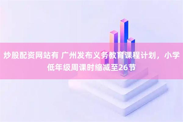 炒股配资网站有 广州发布义务教育课程计划，小学低年级周课时缩减至26节