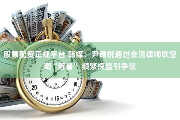 股票配资正规平台 韩媒：尹锡悦通过会见律师吹空调“避暑” 频繁探监引争议