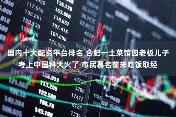 国内十大配资平台排名 合肥一土菜馆因老板儿子考上中国科大火了 市民慕名前来吃饭取经