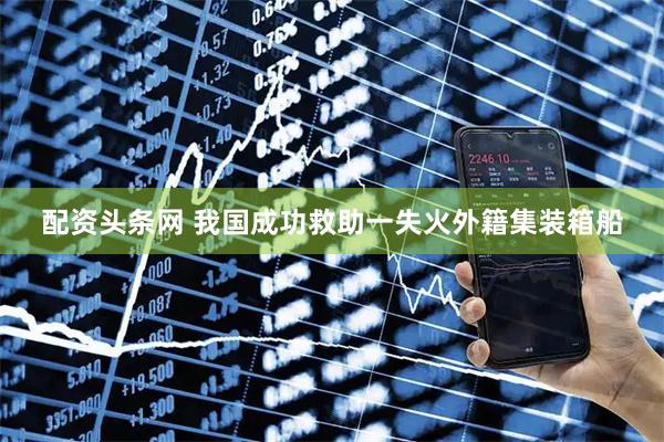 配资头条网 我国成功救助一失火外籍集装箱船