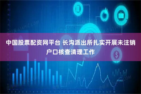 中国股票配资网平台 长沟派出所扎实开展未注销户口核查清理工作