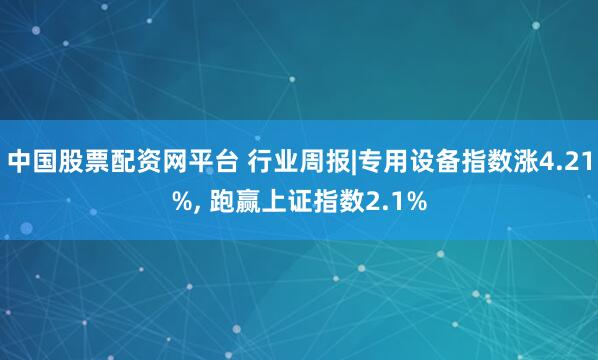 中国股票配资网平台 行业周报|专用设备指数涨4.21%, 跑赢上证指数2.1%