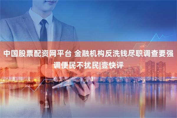 中国股票配资网平台 金融机构反洗钱尽职调查要强调便民不扰民|壹快评