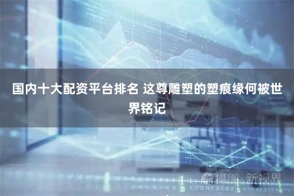 国内十大配资平台排名 这尊雕塑的塑痕缘何被世界铭记