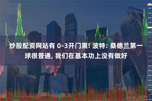 炒股配资网站有 0-3开门黑! 波特: 桑德兰第一球很普通, 我们在基本功上没有做好