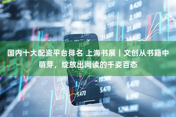 国内十大配资平台排名 上海书展｜文创从书籍中萌芽，绽放出阅读的千姿百态