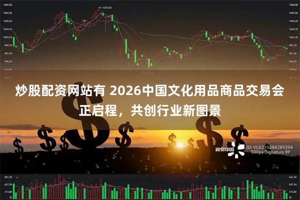 炒股配资网站有 2026中国文化用品商品交易会正启程，共创行业新图景