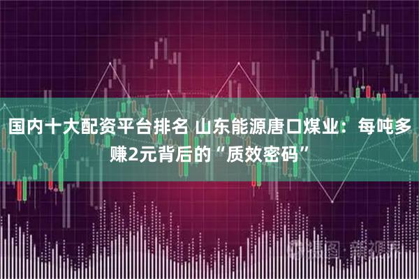 国内十大配资平台排名 山东能源唐口煤业：每吨多赚2元背后的“质效密码”