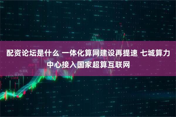 配资论坛是什么 一体化算网建设再提速 七城算力中心接入国家超算互联网