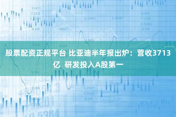 股票配资正规平台 比亚迪半年报出炉：营收3713亿  研发投入A股第一