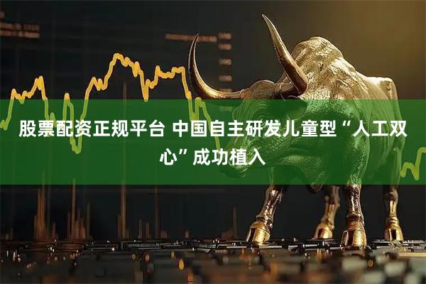 股票配资正规平台 中国自主研发儿童型“人工双心”成功植入