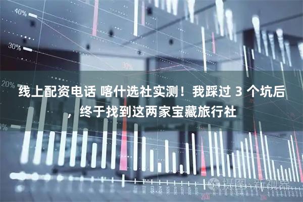 线上配资电话 喀什选社实测！我踩过 3 个坑后，终于找到这两家宝藏旅行社