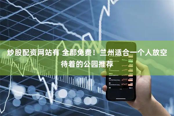 炒股配资网站有 全部免费！兰州适合一个人放空待着的公园推荐
