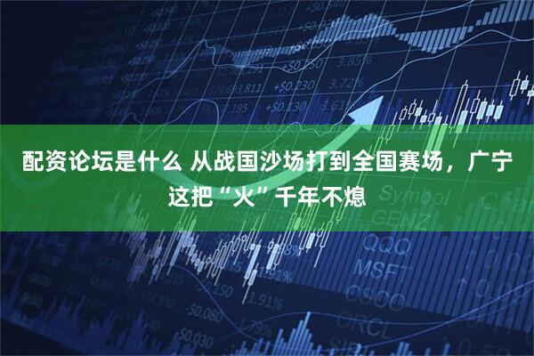 配资论坛是什么 从战国沙场打到全国赛场，广宁这把“火”千年不熄